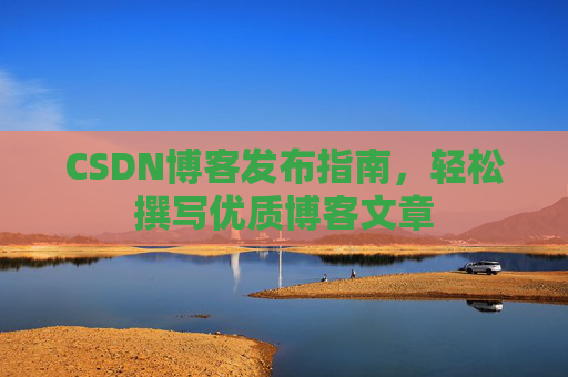 CSDN博客发布指南,轻松撰写优质博客文章 CSDN博客发布指南,轻松撰写优质博客文章